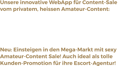 Unsere innovative WebApp für Content-Sale vom privatem, heissen Amateur-Content: Paid Videos, Bilder, Shows, Chats, Messages.Direkt aus der App - ohne Installation, Inkl.Desktop version per Browser. Immer diskret!  Neu: Einsteigen in den Mega-Markt mit sexy Amateur-Content Sale! Auch ideal als tolleKunden-Promotion für ihre Escort-Agentur!