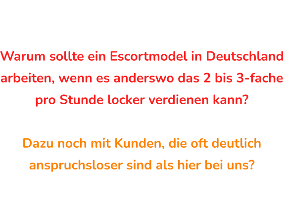 Warum sollte ein Escortmodel in Deutschland arbeiten, wenn es anderswo das 2 bis 3-fache pro Stunde locker verdienen kann?  Dazu noch mit Kunden, die oft deutlich anspruchsloser sind als hier bei uns? Get the Cash Experience Frage an Sie …