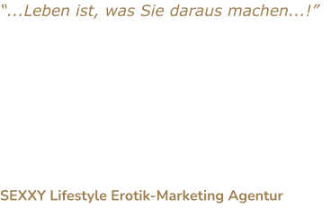 “...Leben ist, was Sie daraus machen...!” Sind Sie bereit für Sicherheit, wirtschaftlichen Wohlstand und Ihre berufliche Erfüllung? Lassen Sie es nicht zu, dass bestimmte Bedenken Sie von Ihrem Ziel abhalten und Sie weiter kostbare Lebenszeit verstreichen lassen.  SEXXY Lifestyle Erotik-Marketing Agentur